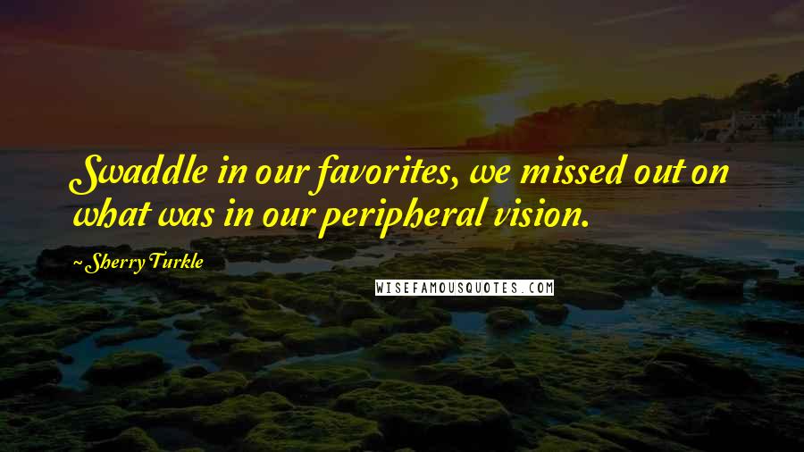 Sherry Turkle Quotes: Swaddle in our favorites, we missed out on what was in our peripheral vision.