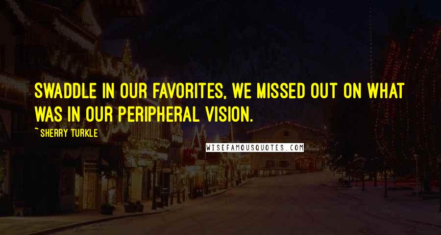 Sherry Turkle Quotes: Swaddle in our favorites, we missed out on what was in our peripheral vision.