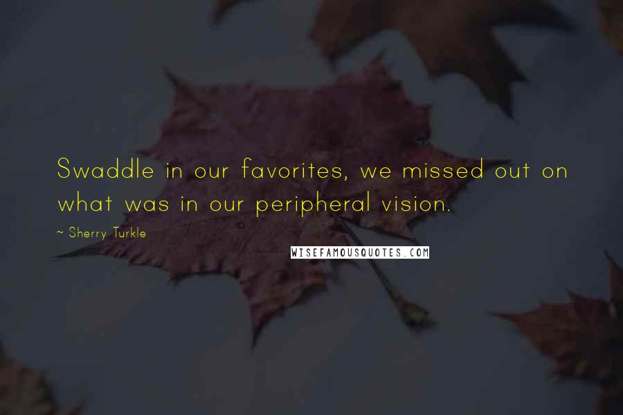 Sherry Turkle Quotes: Swaddle in our favorites, we missed out on what was in our peripheral vision.