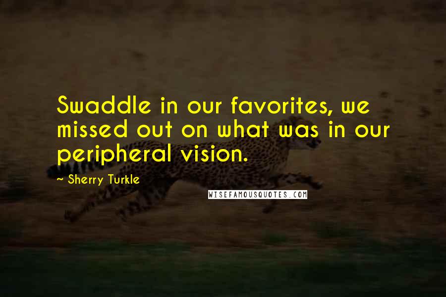 Sherry Turkle Quotes: Swaddle in our favorites, we missed out on what was in our peripheral vision.