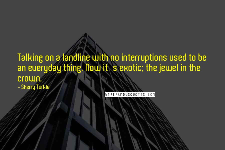 Sherry Turkle Quotes: Talking on a landline with no interruptions used to be an everyday thing. Now it's exotic; the jewel in the crown.