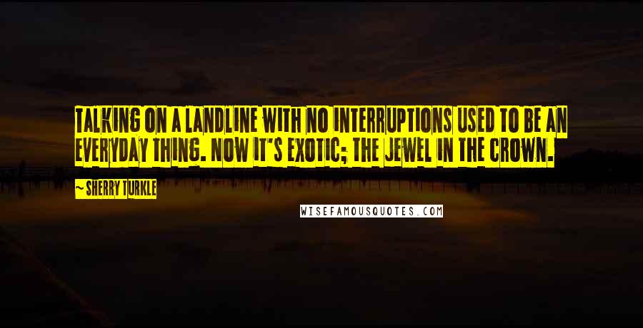 Sherry Turkle Quotes: Talking on a landline with no interruptions used to be an everyday thing. Now it's exotic; the jewel in the crown.