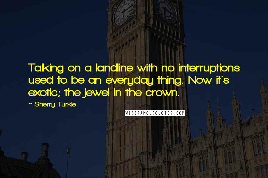 Sherry Turkle Quotes: Talking on a landline with no interruptions used to be an everyday thing. Now it's exotic; the jewel in the crown.