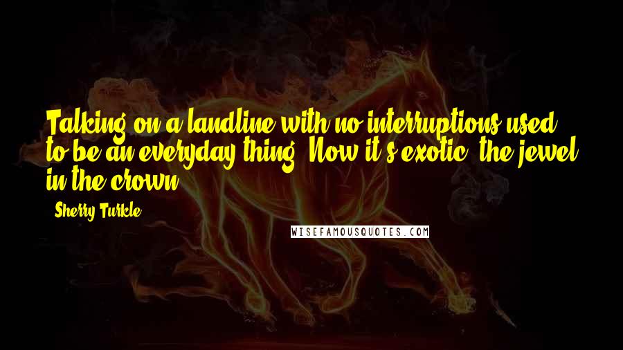 Sherry Turkle Quotes: Talking on a landline with no interruptions used to be an everyday thing. Now it's exotic; the jewel in the crown.