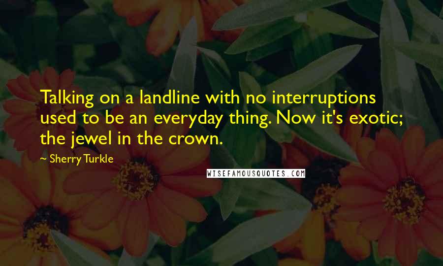 Sherry Turkle Quotes: Talking on a landline with no interruptions used to be an everyday thing. Now it's exotic; the jewel in the crown.