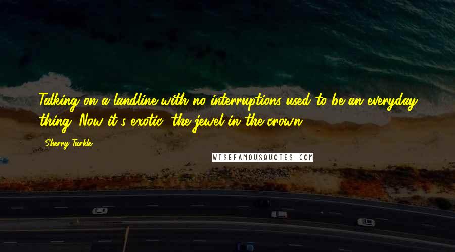 Sherry Turkle Quotes: Talking on a landline with no interruptions used to be an everyday thing. Now it's exotic; the jewel in the crown.