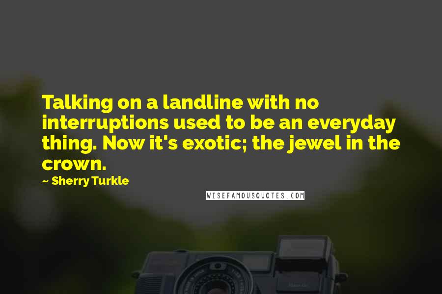 Sherry Turkle Quotes: Talking on a landline with no interruptions used to be an everyday thing. Now it's exotic; the jewel in the crown.
