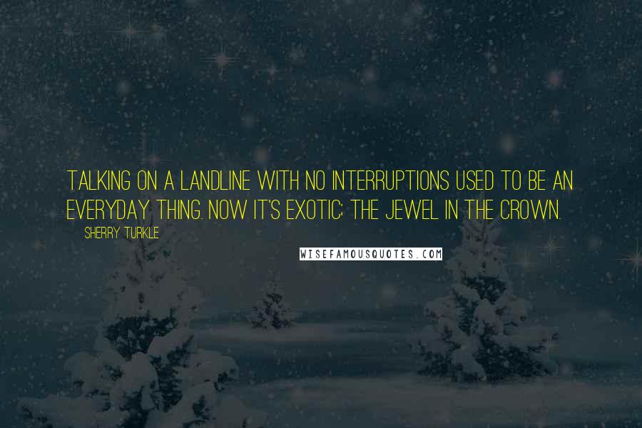 Sherry Turkle Quotes: Talking on a landline with no interruptions used to be an everyday thing. Now it's exotic; the jewel in the crown.