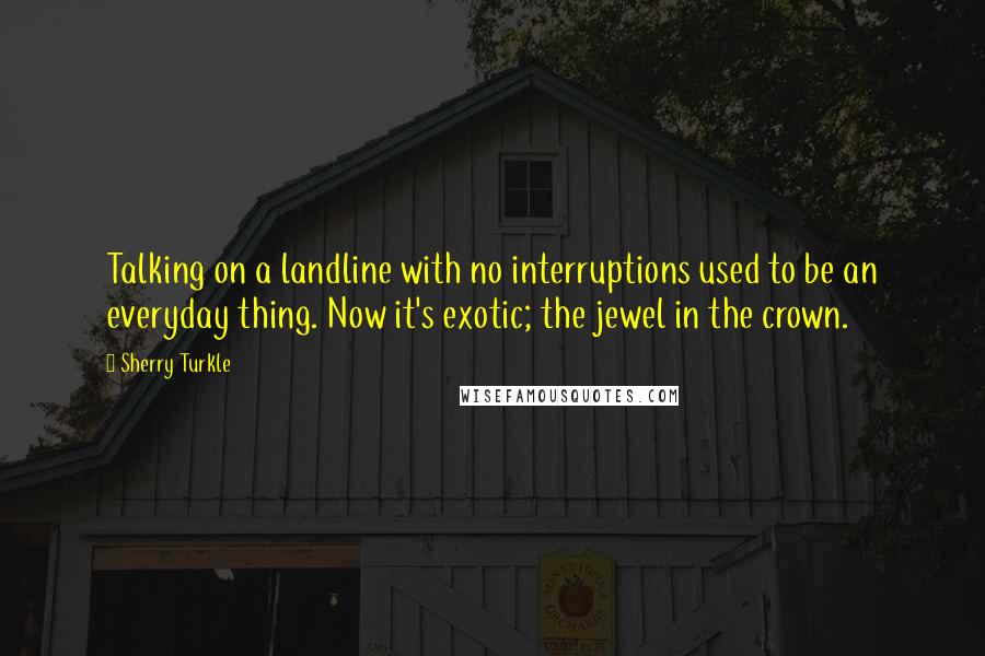 Sherry Turkle Quotes: Talking on a landline with no interruptions used to be an everyday thing. Now it's exotic; the jewel in the crown.