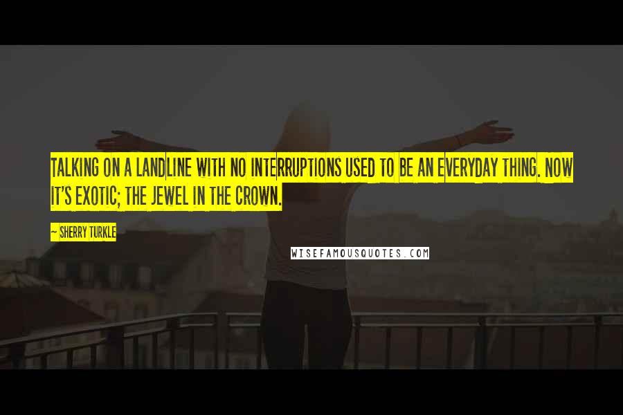 Sherry Turkle Quotes: Talking on a landline with no interruptions used to be an everyday thing. Now it's exotic; the jewel in the crown.