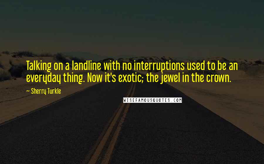 Sherry Turkle Quotes: Talking on a landline with no interruptions used to be an everyday thing. Now it's exotic; the jewel in the crown.