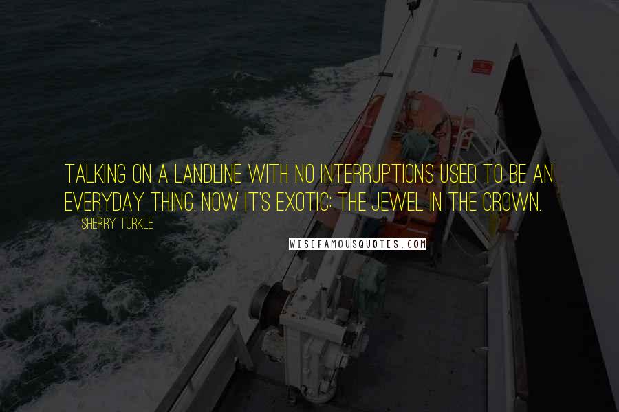 Sherry Turkle Quotes: Talking on a landline with no interruptions used to be an everyday thing. Now it's exotic; the jewel in the crown.