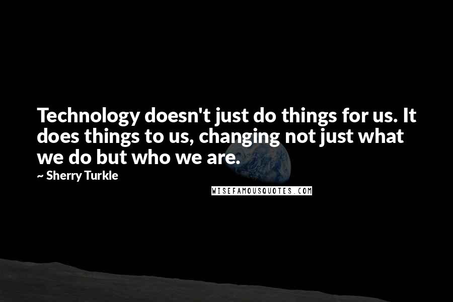 Sherry Turkle Quotes: Technology doesn't just do things for us. It does things to us, changing not just what we do but who we are.