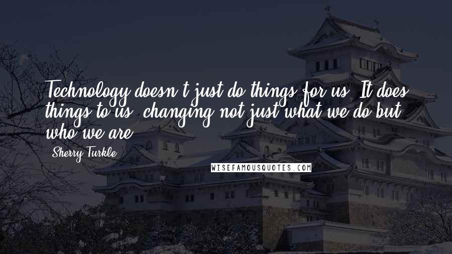 Sherry Turkle Quotes: Technology doesn't just do things for us. It does things to us, changing not just what we do but who we are.