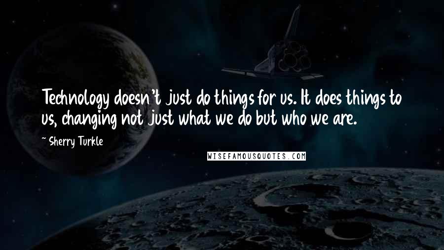 Sherry Turkle Quotes: Technology doesn't just do things for us. It does things to us, changing not just what we do but who we are.