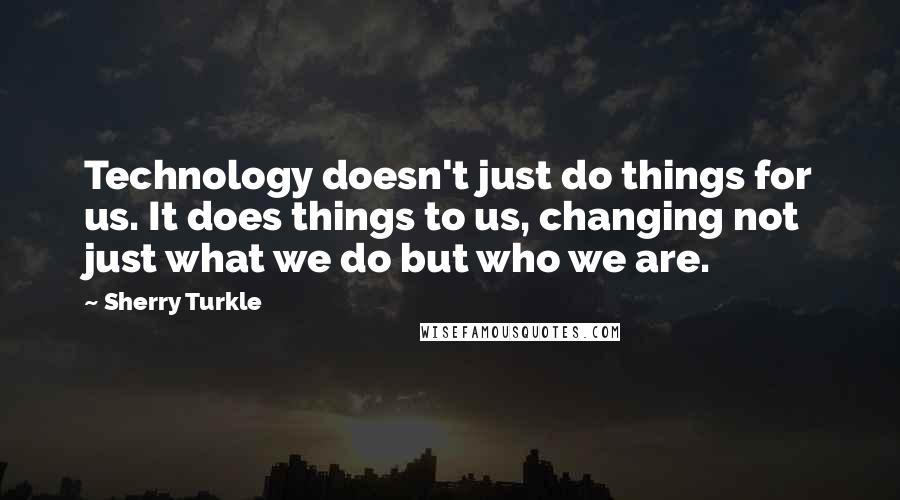 Sherry Turkle Quotes: Technology doesn't just do things for us. It does things to us, changing not just what we do but who we are.
