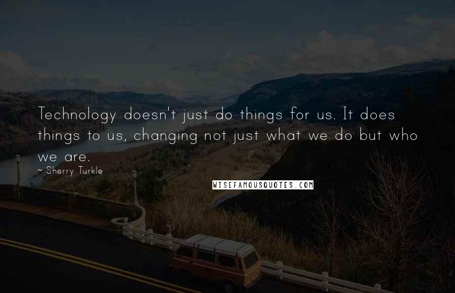 Sherry Turkle Quotes: Technology doesn't just do things for us. It does things to us, changing not just what we do but who we are.