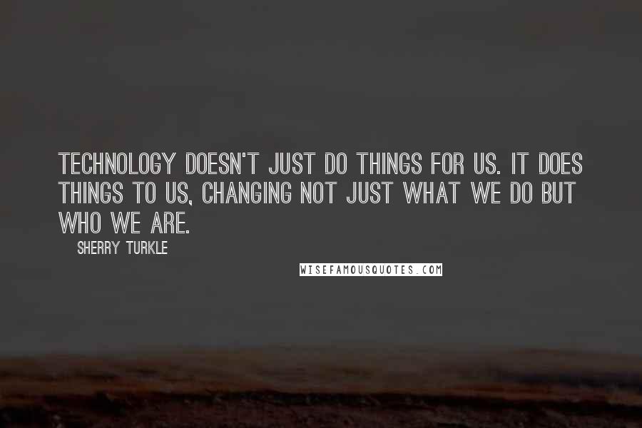 Sherry Turkle Quotes: Technology doesn't just do things for us. It does things to us, changing not just what we do but who we are.