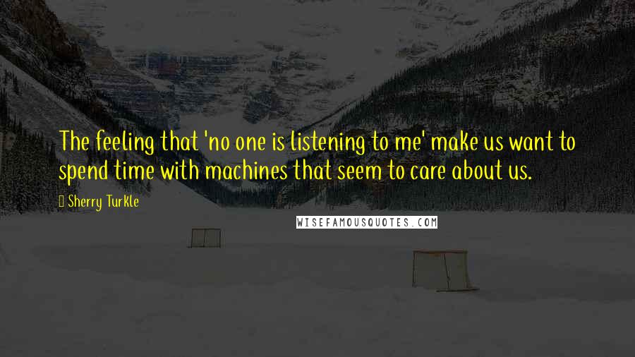 Sherry Turkle Quotes: The feeling that 'no one is listening to me' make us want to spend time with machines that seem to care about us.