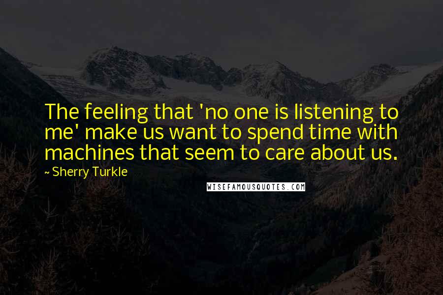 Sherry Turkle Quotes: The feeling that 'no one is listening to me' make us want to spend time with machines that seem to care about us.