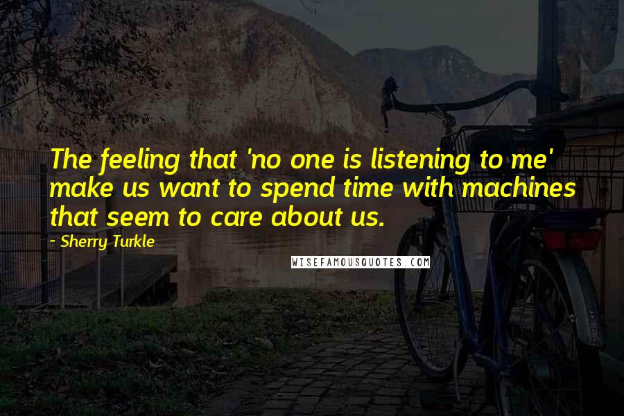 Sherry Turkle Quotes: The feeling that 'no one is listening to me' make us want to spend time with machines that seem to care about us.