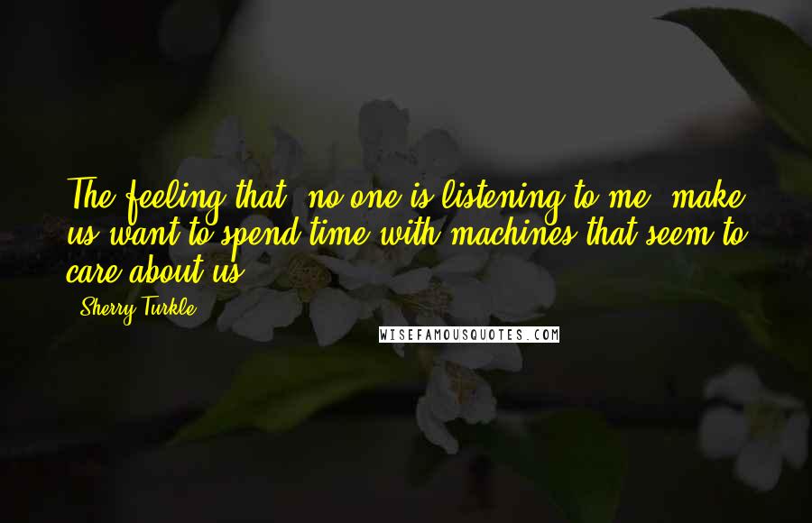 Sherry Turkle Quotes: The feeling that 'no one is listening to me' make us want to spend time with machines that seem to care about us.