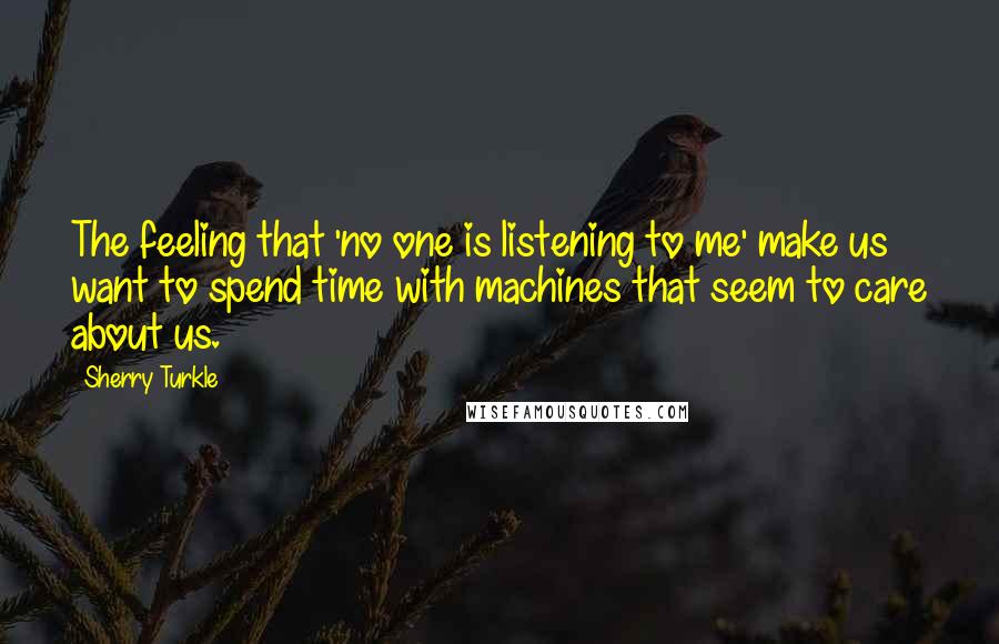 Sherry Turkle Quotes: The feeling that 'no one is listening to me' make us want to spend time with machines that seem to care about us.