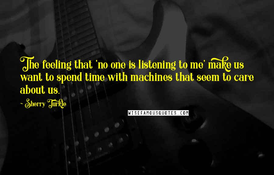 Sherry Turkle Quotes: The feeling that 'no one is listening to me' make us want to spend time with machines that seem to care about us.