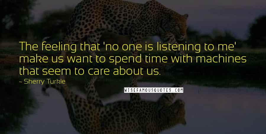 Sherry Turkle Quotes: The feeling that 'no one is listening to me' make us want to spend time with machines that seem to care about us.