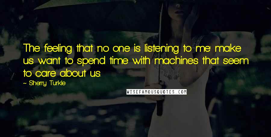 Sherry Turkle Quotes: The feeling that 'no one is listening to me' make us want to spend time with machines that seem to care about us.