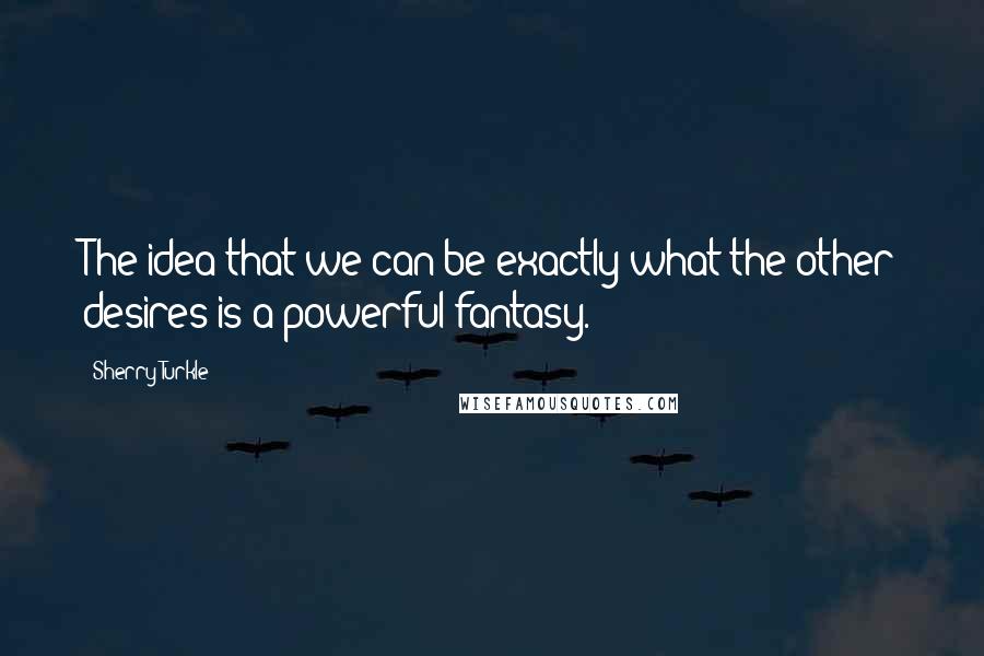 Sherry Turkle Quotes: The idea that we can be exactly what the other desires is a powerful fantasy.