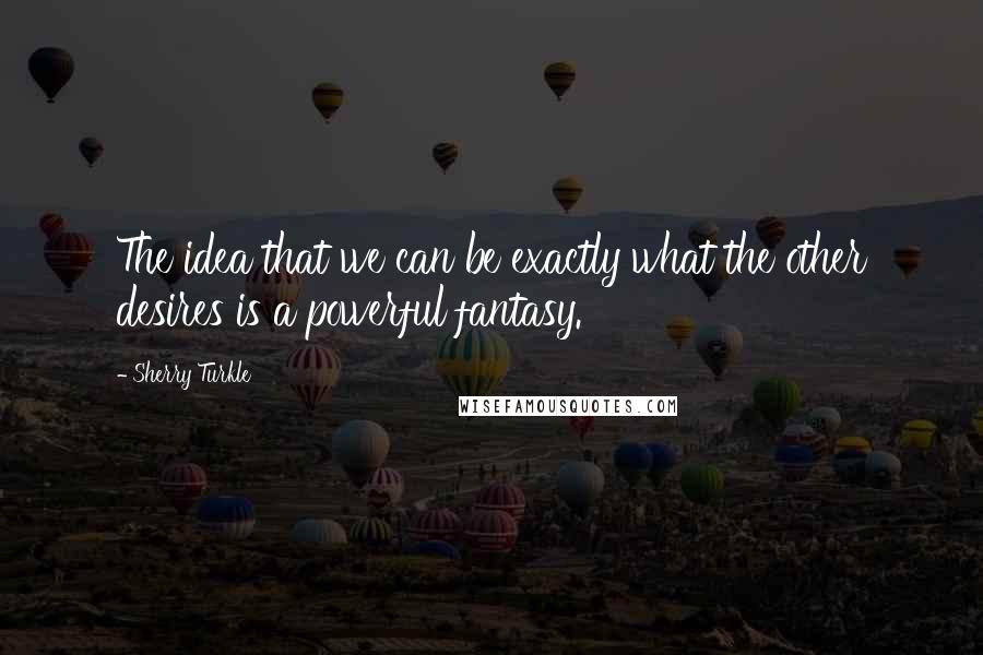 Sherry Turkle Quotes: The idea that we can be exactly what the other desires is a powerful fantasy.