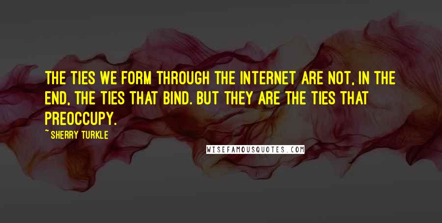 Sherry Turkle Quotes: The ties we form through the Internet are not, in the end, the ties that bind. But they are the ties that preoccupy.