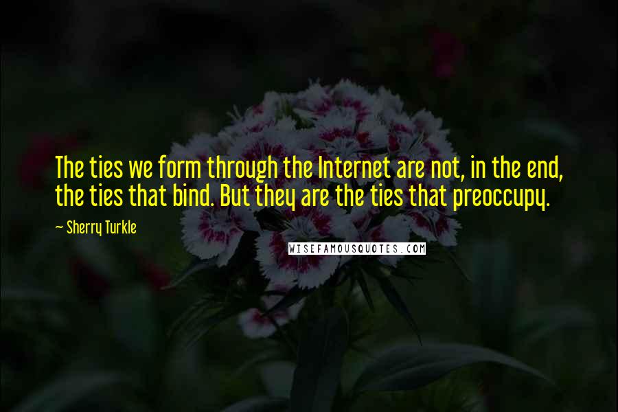 Sherry Turkle Quotes: The ties we form through the Internet are not, in the end, the ties that bind. But they are the ties that preoccupy.