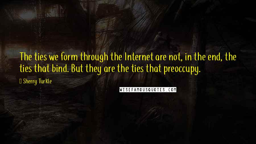 Sherry Turkle Quotes: The ties we form through the Internet are not, in the end, the ties that bind. But they are the ties that preoccupy.