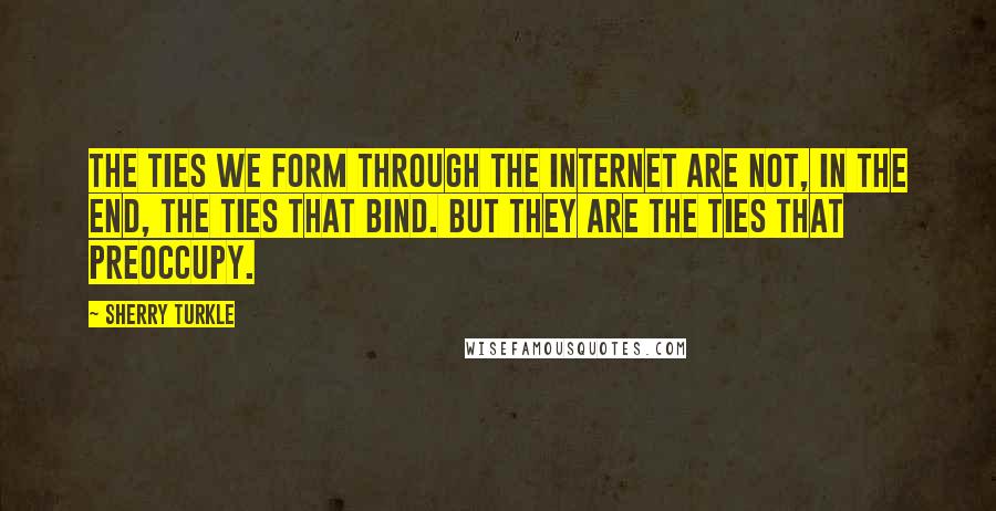 Sherry Turkle Quotes: The ties we form through the Internet are not, in the end, the ties that bind. But they are the ties that preoccupy.