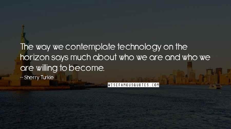 Sherry Turkle Quotes: The way we contemplate technology on the horizon says much about who we are and who we are willing to become.