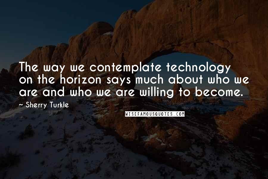 Sherry Turkle Quotes: The way we contemplate technology on the horizon says much about who we are and who we are willing to become.