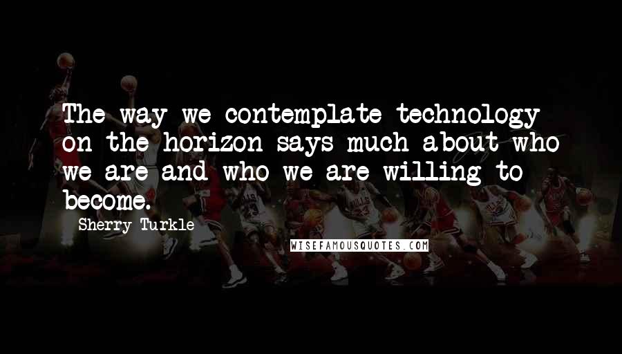 Sherry Turkle Quotes: The way we contemplate technology on the horizon says much about who we are and who we are willing to become.