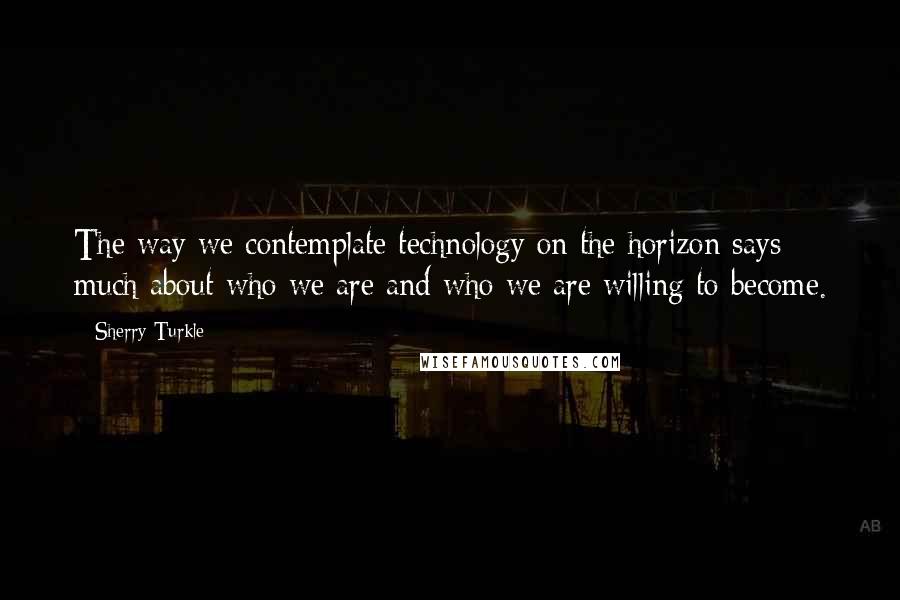 Sherry Turkle Quotes: The way we contemplate technology on the horizon says much about who we are and who we are willing to become.