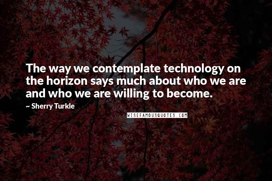 Sherry Turkle Quotes: The way we contemplate technology on the horizon says much about who we are and who we are willing to become.