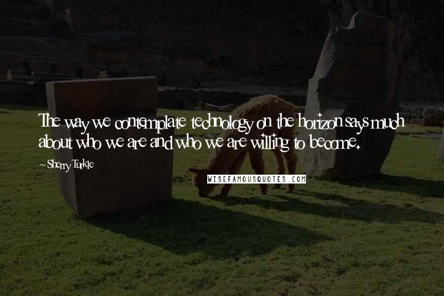 Sherry Turkle Quotes: The way we contemplate technology on the horizon says much about who we are and who we are willing to become.