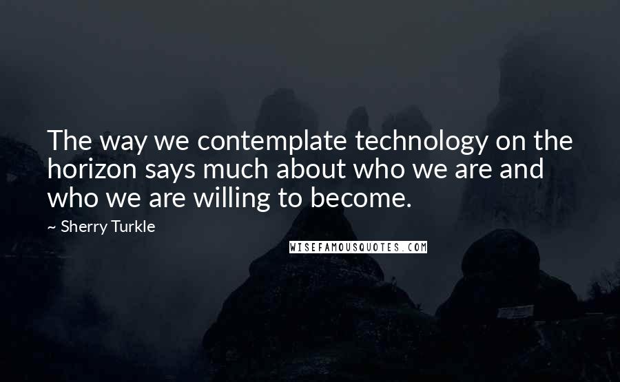 Sherry Turkle Quotes: The way we contemplate technology on the horizon says much about who we are and who we are willing to become.