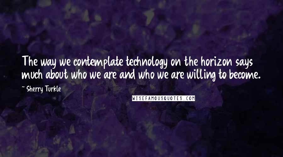 Sherry Turkle Quotes: The way we contemplate technology on the horizon says much about who we are and who we are willing to become.