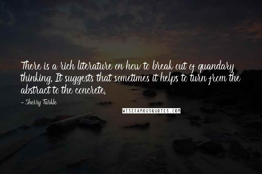 Sherry Turkle Quotes: There is a rich literature on how to break out of quandary thinking. It suggests that sometimes it helps to turn from the abstract to the concrete.