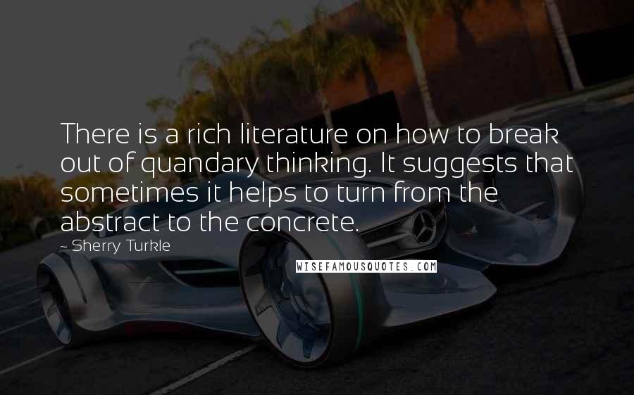 Sherry Turkle Quotes: There is a rich literature on how to break out of quandary thinking. It suggests that sometimes it helps to turn from the abstract to the concrete.