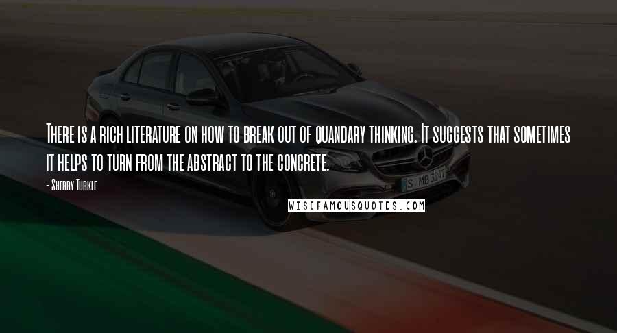 Sherry Turkle Quotes: There is a rich literature on how to break out of quandary thinking. It suggests that sometimes it helps to turn from the abstract to the concrete.