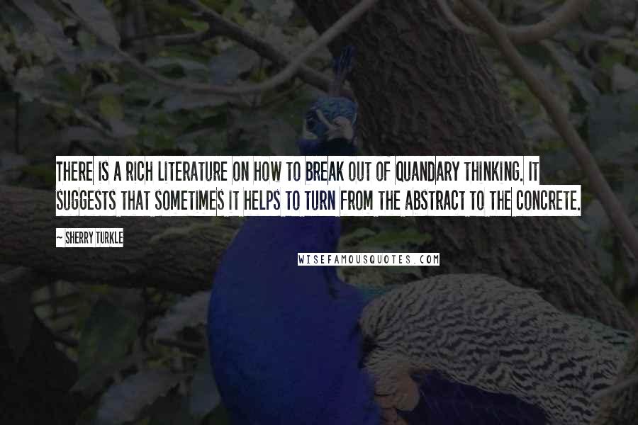 Sherry Turkle Quotes: There is a rich literature on how to break out of quandary thinking. It suggests that sometimes it helps to turn from the abstract to the concrete.