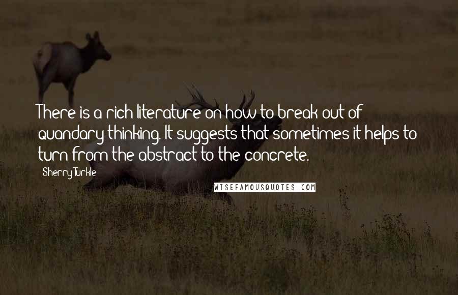 Sherry Turkle Quotes: There is a rich literature on how to break out of quandary thinking. It suggests that sometimes it helps to turn from the abstract to the concrete.