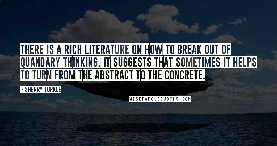 Sherry Turkle Quotes: There is a rich literature on how to break out of quandary thinking. It suggests that sometimes it helps to turn from the abstract to the concrete.